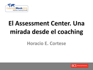 El Assessment Center. Una
mirada desde el coaching
Horacio E. Cortese
 