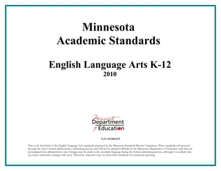Minnesota
                          Academic Standards

                  English Language Arts K-12
                                                                     2010




                                                                   9.27.10 DRAFT

This is the final draft of the English Language Arts standards proposed by the Minnesota Standards Review Committee. These standards will proceed
through the state’s formal administrative rulemaking process and will not be adopted officially by the Minnesota Department of Education until they are
promulgated into administrative rule. Changes may be made to the standards language during the formal rulemaking process, although it is unlikely that
any major substantive changes will occur. Therefore, educators may use these draft standards for curriculum planning.
 