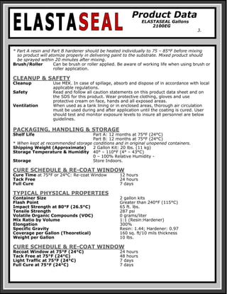 Product Data
ELASTASEAL Gallons
2100EG
3.
* Part A resin and Part B hardener should be heated individually to 75 – 85°F before mixing
so product will atomize properly in delivering paint to the substrate. Mixed product should
be sprayed within 20 minutes after mixing.
Brush/Roller Can be brush or roller applied. Be aware of working life when using brush or
roller application.
CLEANUP & SAFETY
Cleanup Use MEK. In case of spillage, absorb and dispose of in accordance with local
applicable regulations.
Safety Read and follow all caution statements on this product data sheet and on
the SDS for this product. Wear protective clothing, gloves and use
protective cream on face, hands and all exposed areas.
Ventilation When used as a tank lining or in enclosed areas, thorough air circulation
must be used during and after application until the coating is cured. User
should test and monitor exposure levels to insure all personnel are below
guidelines.
PACKAGING, HANDLING & STORAGE
Shelf Life Part A: 12 months at 75°F (24°C)
Part B: 12 months at 75°F (24°C)
* When kept at recommended storage conditions and in original unopened containers.
Shipping Weight (Approximate) 2 Gallon Kit: 20 lbs. (11 kg)
Storage Temperature & Humidity 40° – 110°F (4° – 43°C)
0 – 100% Relative Humidity -
Storage Store Indoors.
CURE SCHEDULE & RE-COAT WINDOW
Cure Time at 75°F or 24°C: Re-coat Window 12 hours
Tack Free 24 hours
Full Cure 7 days
TYPICAL PHYSICAL PROPERTIES
Container Size 2 gallon kits
Flash Point Greater than 240°F (115°C)
Impact Strength at 80°F (26.5°C) 65 ft. lbs.
Tensile Strength 287 psi
Volatile Organic Compounds (VOC) 0 grams/liter
Mix Ratio by Volume 1:1 (Resin:Hardener)
Elongation 300%
Specific Gravity Resin: 1.44; Hardener: 0.97
Coverage per Gallon (Theoretical) 160 sq. ft/10 mils thickness
Weight per Gallon 10 lbs.
CURE SCHEDULE & RE-COAT WINDOW
Recoat Window at 75°F (24°C) 24 hours
Tack Free at 75°F (24°C) 48 hours
Light Traffic at 75°F (24°C) 7 days
Full Cure at 75°F (24°C) 7 days
 