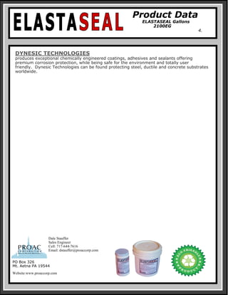 Product Data
ELASTASEAL Gallons
2100EG
4.
DYNESIC TECHNOLOGIES
produces exceptional chemically engineered coatings, adhesives and sealants offering
premium corrosion protection, while being safe for the environment and totally user
friendly. Dynesic Technologies can be found protecting steel, ductile and concrete substrates
worldwide.
PO Box 326
Mt. Aetna PA 19544
Website:www.proaccorp.com
Dale Stauffer
Sales Engineer
Cell: 717-644-7616
Email: dstauffer@proaccorp.com
 