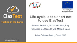 https://elastest.io
ElasTest
Funded by the
European Union
Testing in the Large
Life-cycle is too short not
to use ElasTest
Antonia Bertolino, ISTI-CNR, Pisa, Italy
Francisco Gortázar, URJC, Madrid, Spain
Italian Software Testing Forum 2018
 