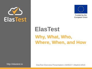 http://elastest.io
ElasTest
Funded by the
European Union
Why, What, Who,
Where, When, and How
ElasTest Overview Presentation | 24/05/17 | Madrid URJC
 