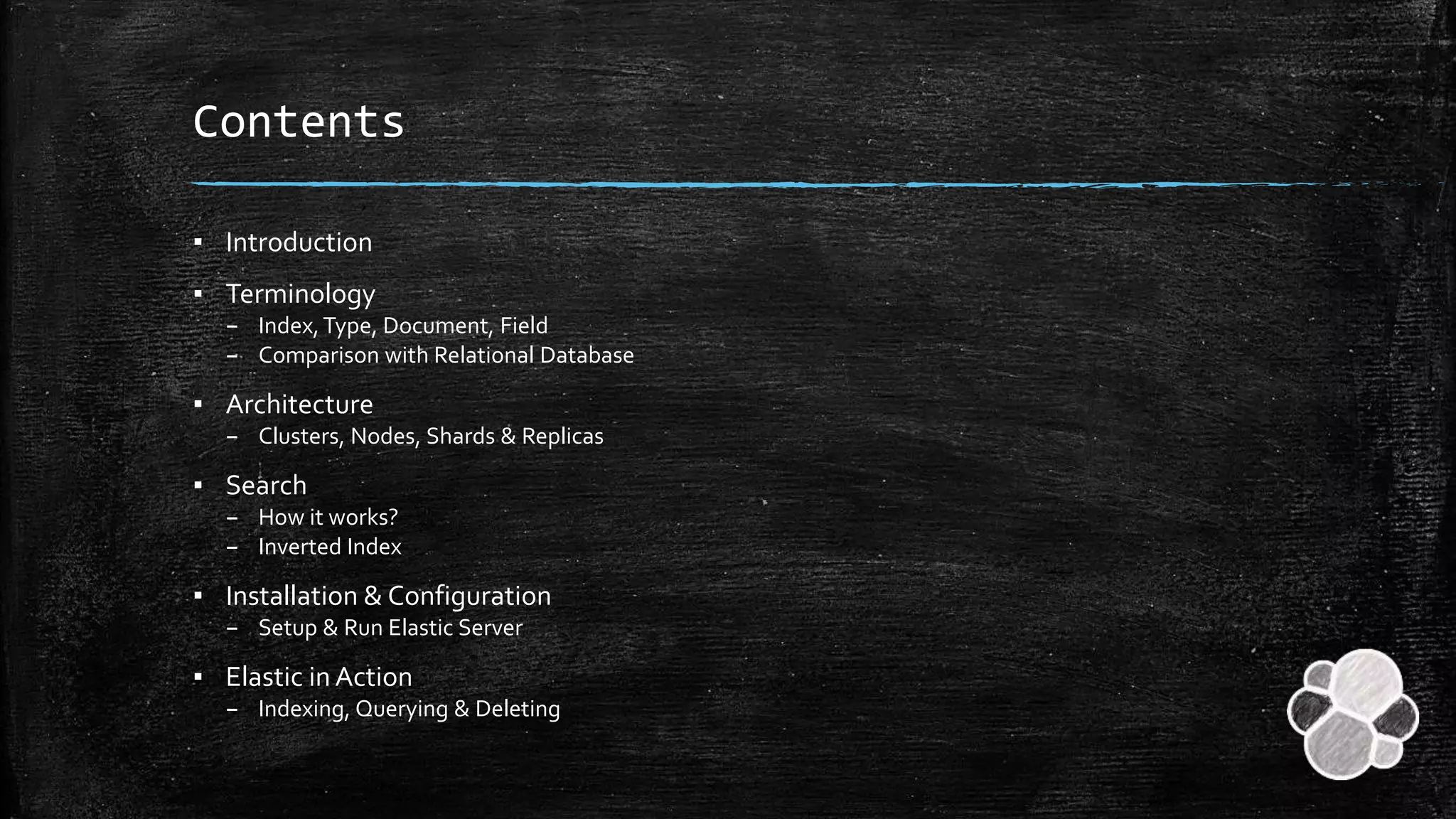 Contents
▪ Introduction
▪ Terminology
– Index,Type, Document, Field
– Comparison with Relational Database
▪ Architecture
– Clusters, Nodes, Shards & Replicas
▪ Search
– How it works?
– Inverted Index
▪ Installation & Configuration
– Setup & Run Elastic Server
▪ Elastic in Action
– Indexing, Querying & Deleting
 