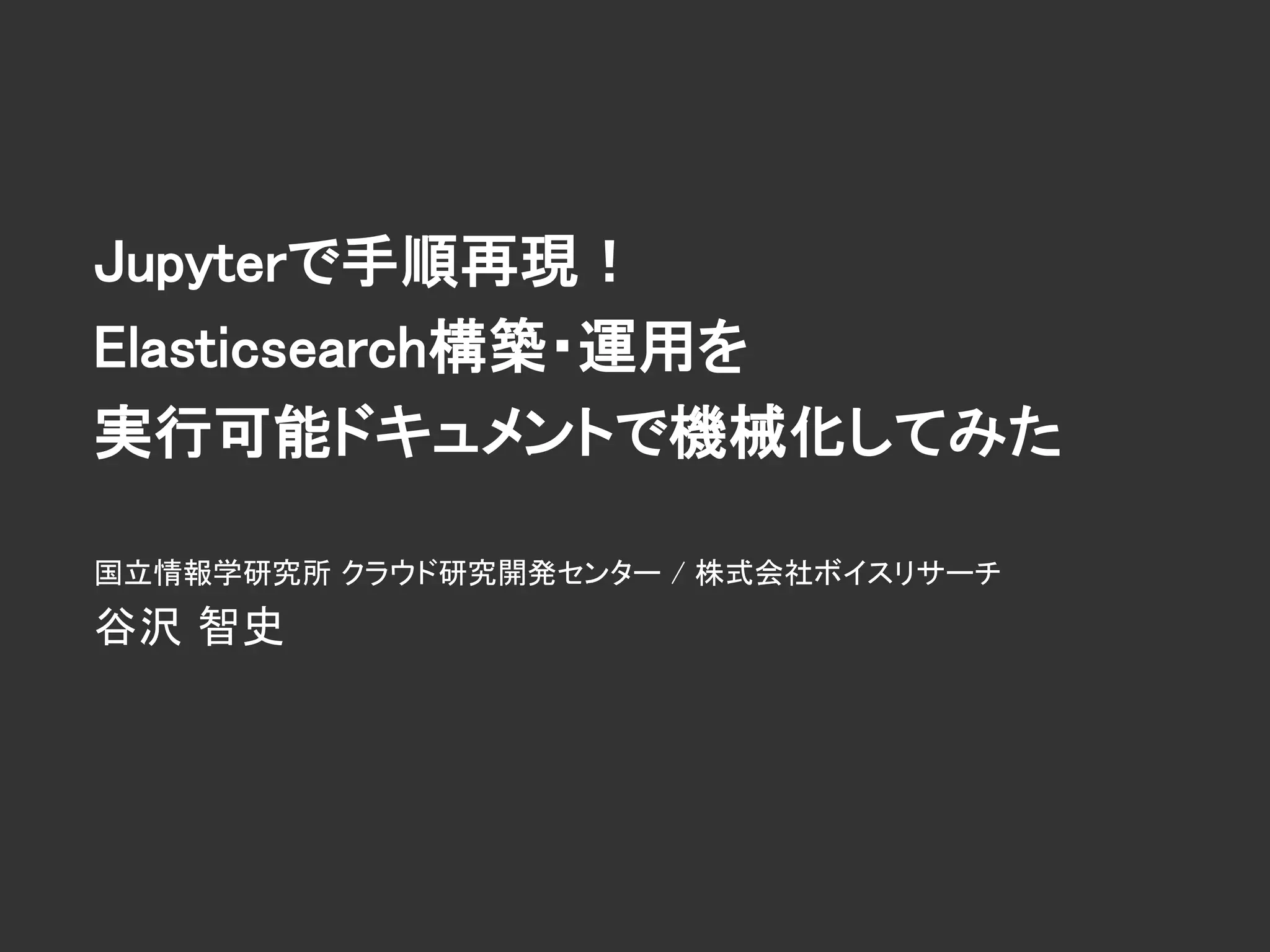 Jupyterで手順再現！
Elasticsearch構築・運用を
実行可能ドキュメントで機械化してみた
国立情報学研究所 クラウド研究開発センター / 株式会社ボイスリサーチ
谷沢 智史
 