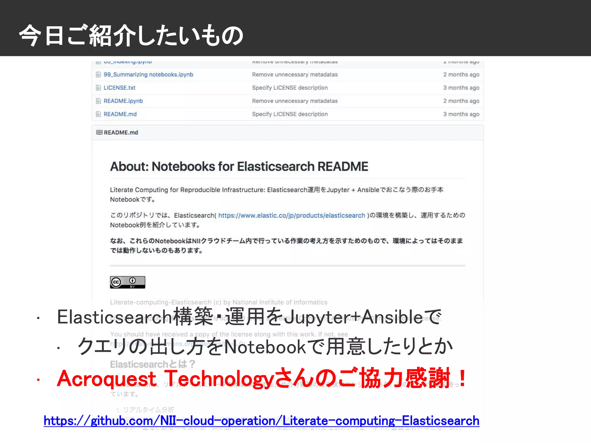 今日ご紹介したいもの
• Elasticsearch構築・運用をJupyter+Ansibleで
• クエリの出し方をNotebookで用意したりとか
• Acroquest Technologyさんのご協力感謝！
https://github.com/NII-cloud-operation/Literate-computing-Elasticsearch
 