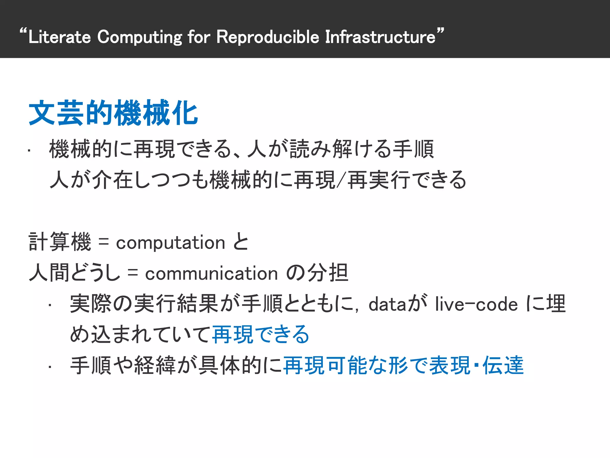 “Literate Computing for Reproducible Infrastructure”
文芸的機械化
• 機械的に再現できる、人が読み解ける手順
人が介在しつつも機械的に再現/再実行できる
計算機 = computation と
人間どうし = communication の分担
• 実際の実行結果が手順とともに，dataが live-code に埋
め込まれていて再現できる
• 手順や経緯が具体的に再現可能な形で表現・伝達
 