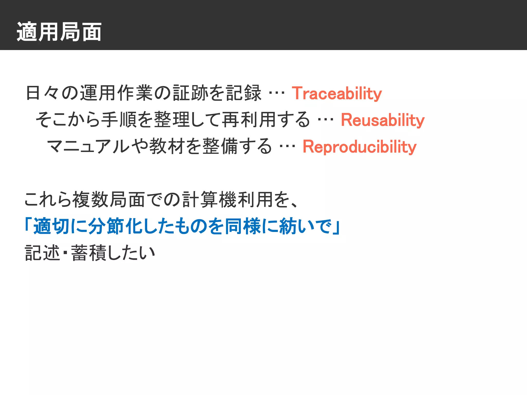 適用局面
日々の運用作業の証跡を記録 … Traceability
そこから手順を整理して再利用する … Reusability
マニュアルや教材を整備する … Reproducibility
これら複数局面での計算機利用を、
「適切に分節化したものを同様に紡いで」
記述・蓄積したい
 