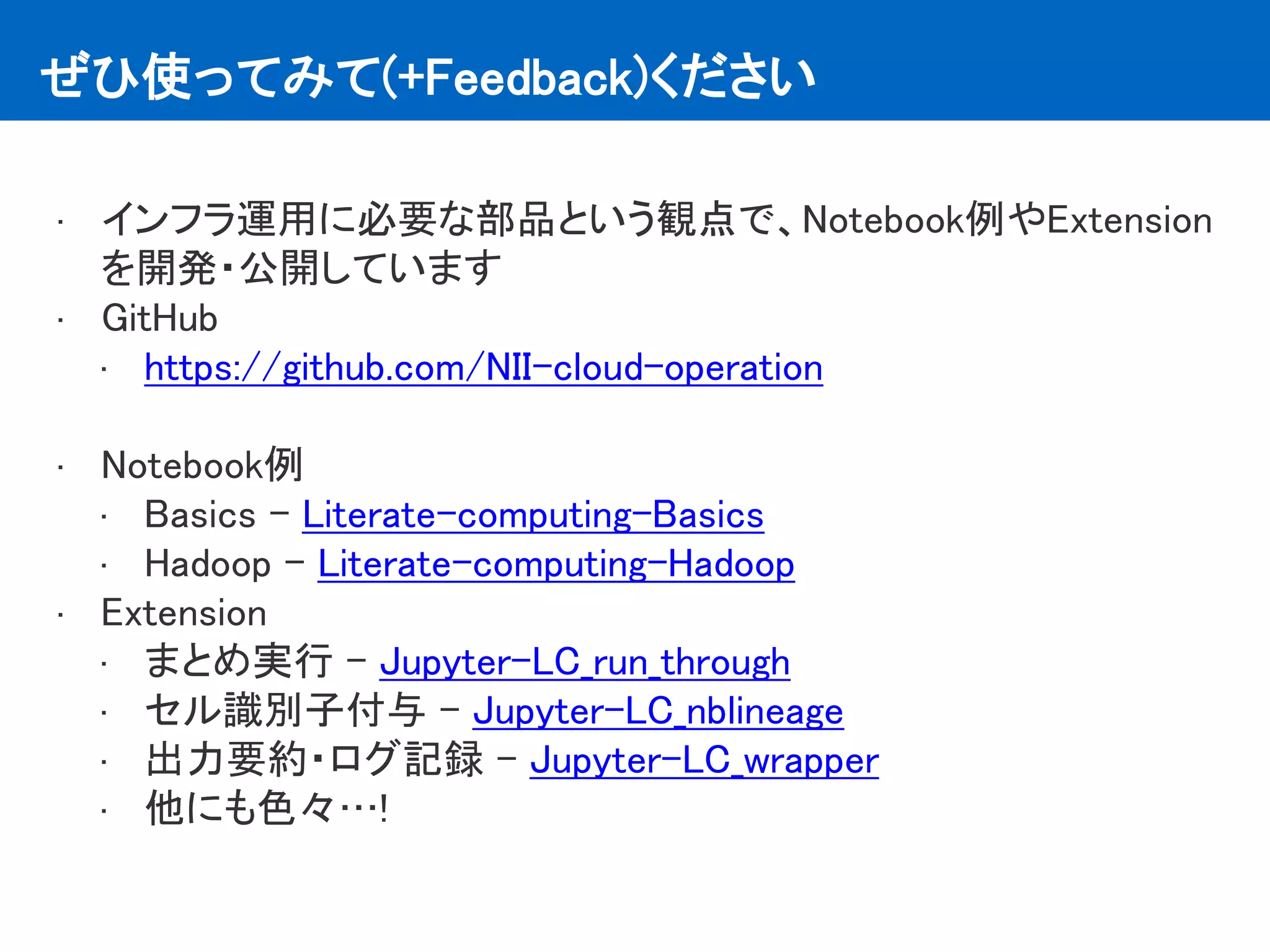 ぜひ使ってみて(+Feedback)ください
• インフラ運用に必要な部品という観点で、Notebook例やExtension
を開発・公開しています
• GitHub
• https://github.com/NII-cloud-operation
• Notebook例
• Basics - Literate-computing-Basics
• Hadoop - Literate-computing-Hadoop
• Extension
• まとめ実行 - Jupyter-LC_run_through
• セル識別子付与 - Jupyter-LC_nblineage
• 出力要約・ログ記録 - Jupyter-LC_wrapper
• 他にも色々…!
 