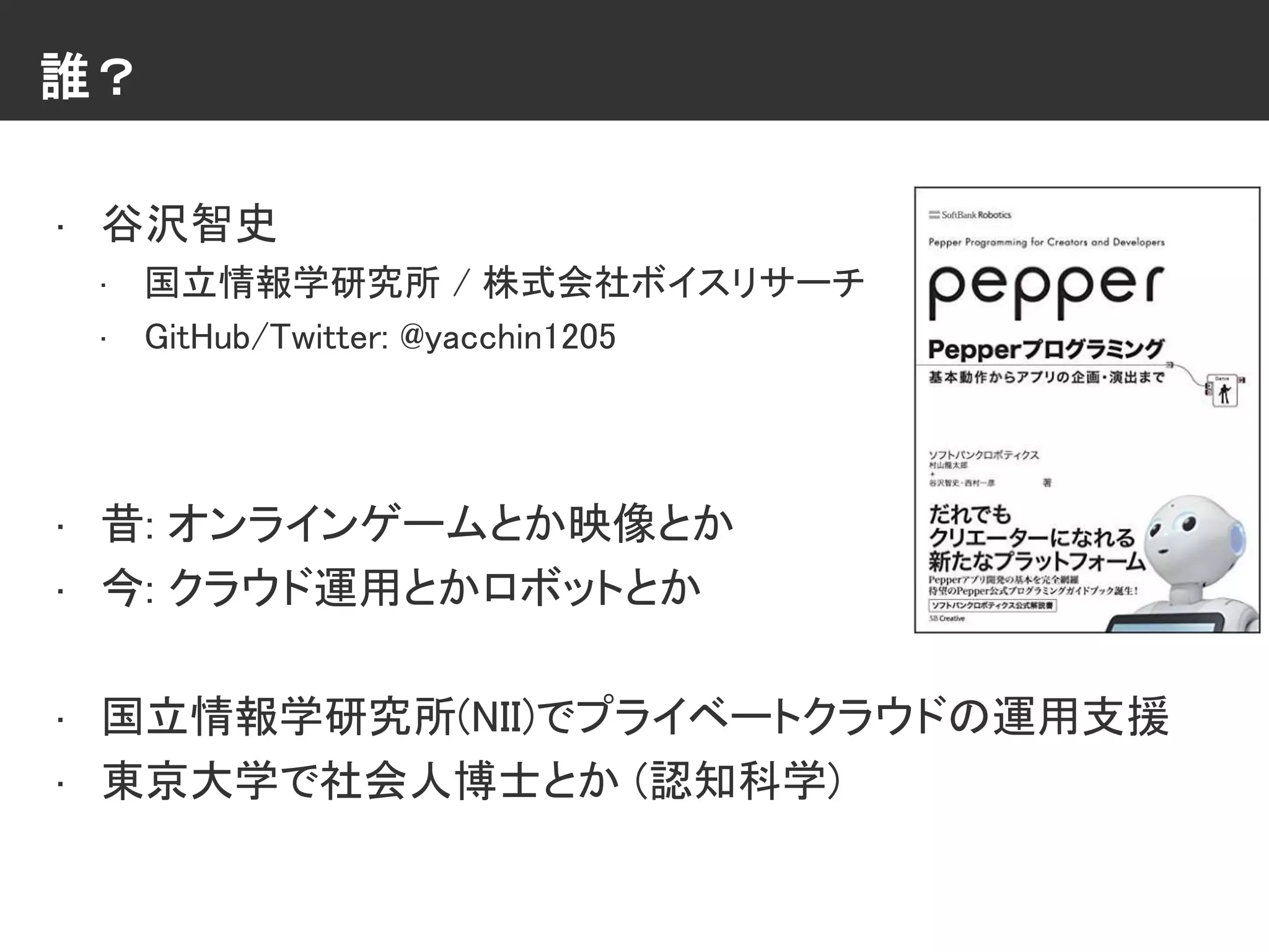 誰？
• 谷沢智史
• 国立情報学研究所 / 株式会社ボイスリサーチ
• GitHub/Twitter: @yacchin1205
• 昔: オンラインゲームとか映像とか
• 今: クラウド運用とかロボットとか
• 国立情報学研究所(NII)でプライベートクラウドの運用支援
• 東京大学で社会人博士とか (認知科学)
 
