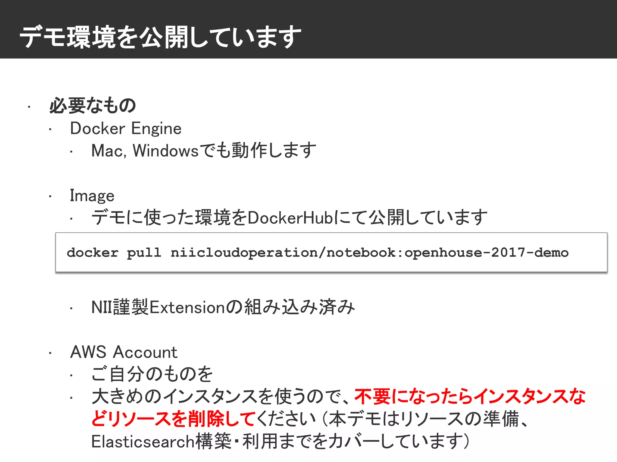 デモ環境を公開しています
• 必要なもの
• Docker Engine
• Mac, Windowsでも動作します
• Image
• デモに使った環境をDockerHubにて公開しています
• NII謹製Extensionの組み込み済み
• AWS Account
• ご自分のものを
• 大きめのインスタンスを使うので、不要になったらインスタンスな
どリソースを削除してください (本デモはリソースの準備、
Elasticsearch構築・利用までをカバーしています)
docker pull niicloudoperation/notebook:openhouse-2017-demo
 