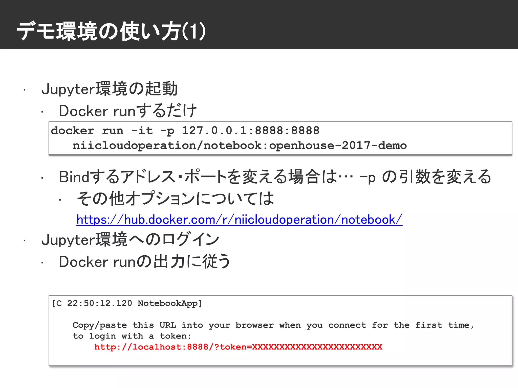 デモ環境の使い方(1)
• Jupyter環境の起動
• Docker runするだけ
• Bindするアドレス・ポートを変える場合は… -p の引数を変える
• その他オプションについては
https://hub.docker.com/r/niicloudoperation/notebook/
• Jupyter環境へのログイン
• Docker runの出力に従う
docker run -it -p 127.0.0.1:8888:8888
niicloudoperation/notebook:openhouse-2017-demo
[C 22:50:12.120 NotebookApp]
Copy/paste this URL into your browser when you connect for the first time,
to login with a token:
http://localhost:8888/?token=XXXXXXXXXXXXXXXXXXXXXXXX
 
