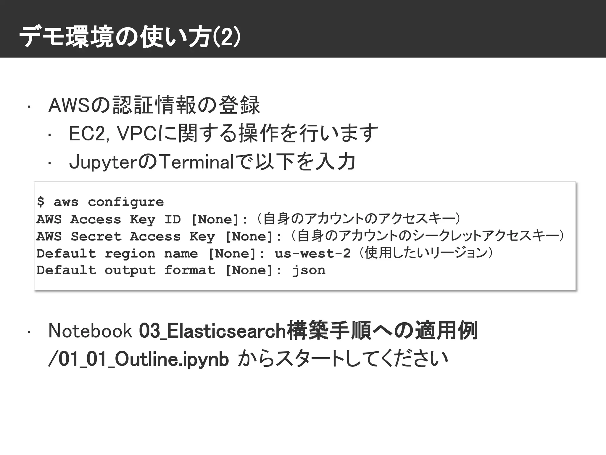 デモ環境の使い方(2)
• AWSの認証情報の登録
• EC2, VPCに関する操作を行います
• JupyterのTerminalで以下を入力
• Notebook 03_Elasticsearch構築手順への適用例
/01_01_Outline.ipynb からスタートしてください
$ aws configure
AWS Access Key ID [None]: (自身のアカウントのアクセスキー)
AWS Secret Access Key [None]: (自身のアカウントのシークレットアクセスキー)
Default region name [None]: us-west-2 (使用したいリージョン)
Default output format [None]: json
 