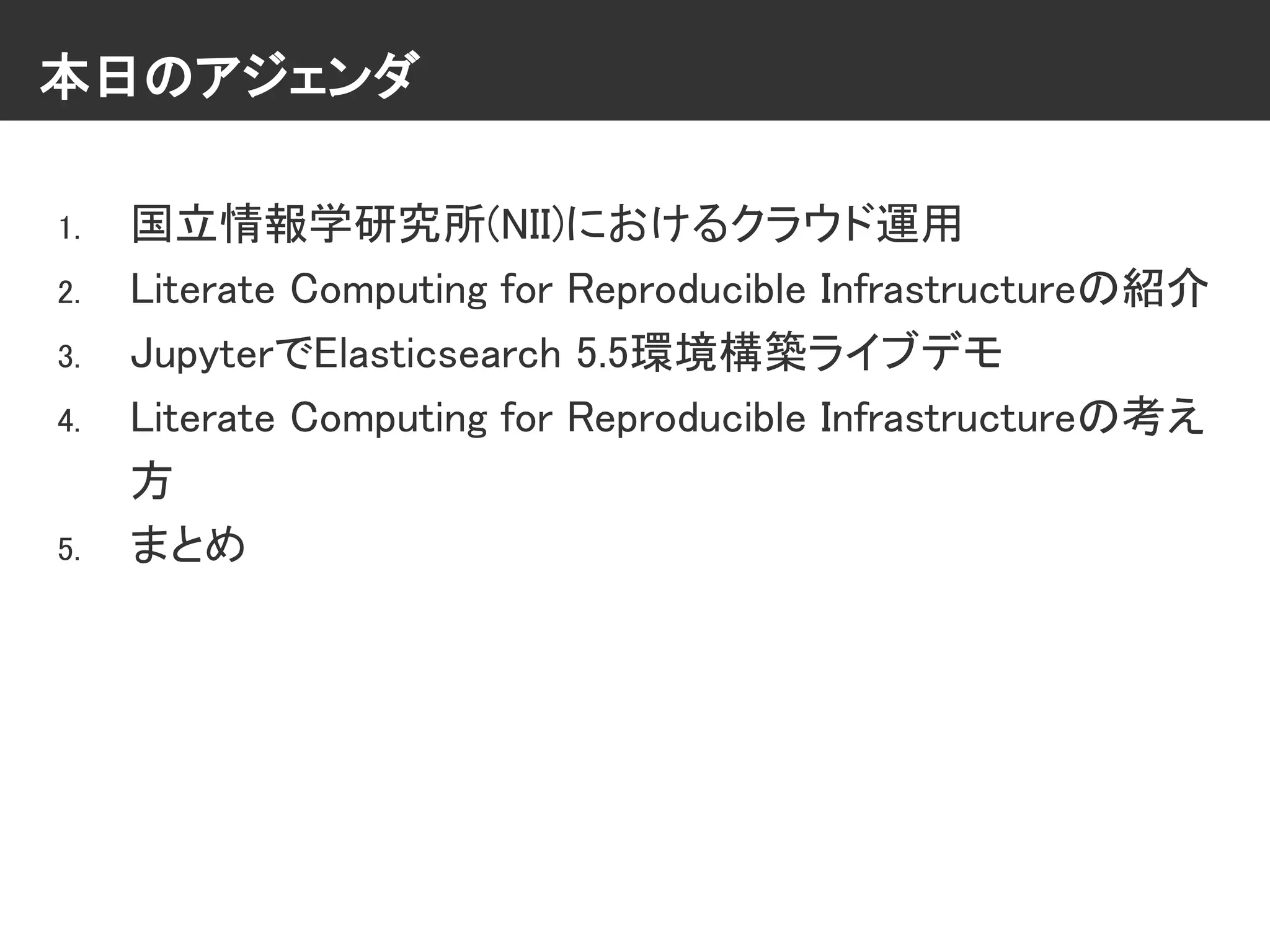 本日のアジェンダ
1. 国立情報学研究所(NII)におけるクラウド運用
2. Literate Computing for Reproducible Infrastructureの紹介
3. JupyterでElasticsearch 5.5環境構築ライブデモ
4. Literate Computing for Reproducible Infrastructureの考え
方
5. まとめ
 