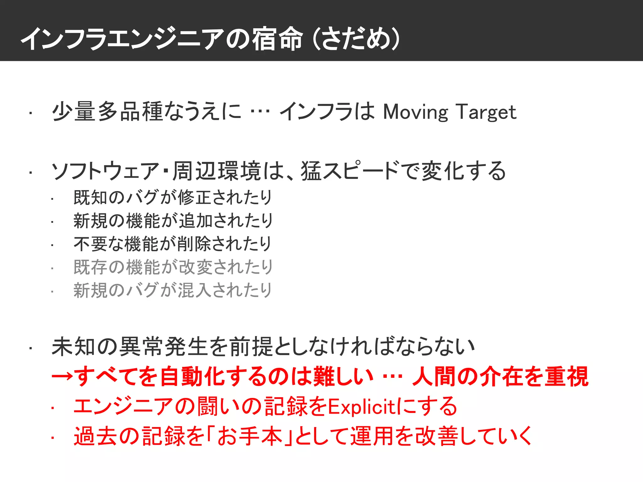 インフラエンジニアの宿命 (さだめ)
• 少量多品種なうえに … インフラは Moving Target
• ソフトウェア・周辺環境は、猛スピードで変化する
• 既知のバグが修正されたり
• 新規の機能が追加されたり
• 不要な機能が削除されたり
• 既存の機能が改変されたり
• 新規のバグが混入されたり
• 未知の異常発生を前提としなければならない
→すべてを自動化するのは難しい … 人間の介在を重視
• エンジニアの闘いの記録をExplicitにする
• 過去の記録を「お手本」として運用を改善していく
 