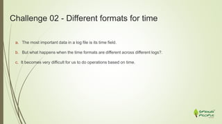 Challenge 02 - Different formats for time
a. The most important data in a log file is its time field.
b. But what happens when the time formats are different across different logs?.
c. It becomes very difficult for us to do operations based on time.
 