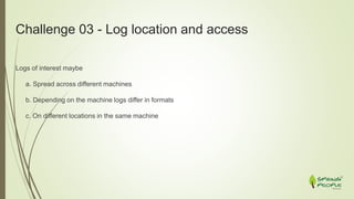 Challenge 03 - Log location and access
Logs of interest maybe
a. Spread across different machines
b. Depending on the machine logs differ in formats
c. On different locations in the same machine
 