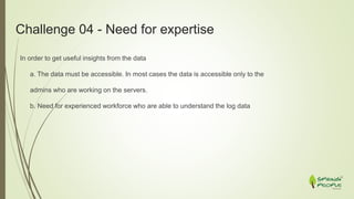 Challenge 04 - Need for expertise
In order to get useful insights from the data
a. The data must be accessible. In most cases the data is accessible only to the
admins who are working on the servers.
b. Need for experienced workforce who are able to understand the log data
 
