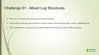 Challenge 01 - Mixed Log Structures
a. There is no universal log data structure format existing.
b. The formats of the logs can depend on various factors like the device type, vendor, application etc.
c. This inconsistency in log structures would make the searching on logs a difficult process
 