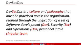 @arafkarsh arafkarsh
DevSecOps
11
DevSecOps is a culture and philosophy that
must be practiced across the organization,
realized through the unification of a set of
Software development (Dev), Security (Sec)
and Operations (Ops) personnel into a
singular team.
Source: Page 17. US DoD Enterprise DevSecOps Fundamentals
 