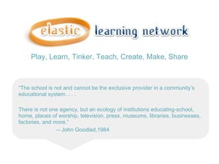 Play, Learn, Tinker, Teach, Create, Make, Share



“The school is not and cannot be the exclusive provider in a community’s
educational system. . . .

There is not one agency, but an ecology of institutions educating-school,
home, places of worship, television, press, museums, libraries, businesses,
factories, and more.”
                -- John Goodlad,1984
 