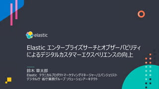 Elastic エンタープライズサーチとオブザーバビリティ
によるデジタルカスタマーエクスペリエンスの向上
鈴⽊ 章太郎
Elastic テクニカルプロダクトマーケティングマネージャー/エバンジェリスト
デジタル庁 省庁業務グループ ソリューションアーキテクト
 