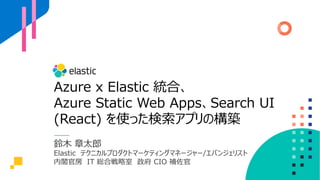Azure x Elastic 統合、
Azure Static Web Apps、Search UI
(React) を使った検索アプリの構築
鈴⽊ 章太郎
Elastic テクニカルプロダクトマーケティングマネージャー/エバンジェリスト
内閣官房 IT 総合戦略室 政府 CIO 補佐官
 