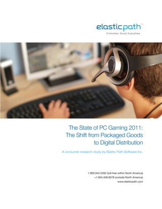 Frictionless. Social. Everywhere.




   The State of PC Gaming 2011:
  The Shift from Packaged Goods
               to Digital Distribution
A consumer research study by Elastic Path Software Inc.




                 1.800.942.5282 (toll-free within North America)
                      +1.604.408.8078 (outside North America)
                                          www.elasticpath.com
 