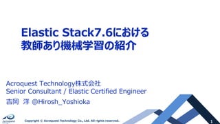 1Copyright © Acroquest Technology Co., Ltd. All rights reserved.
Elastic Stack7.6における
教師あり機械学習の紹介
Acroquest Technology株式会社
Senior Consultant / Elastic Certified Engineer
吉岡 洋 @Hirosh_Yoshioka
 