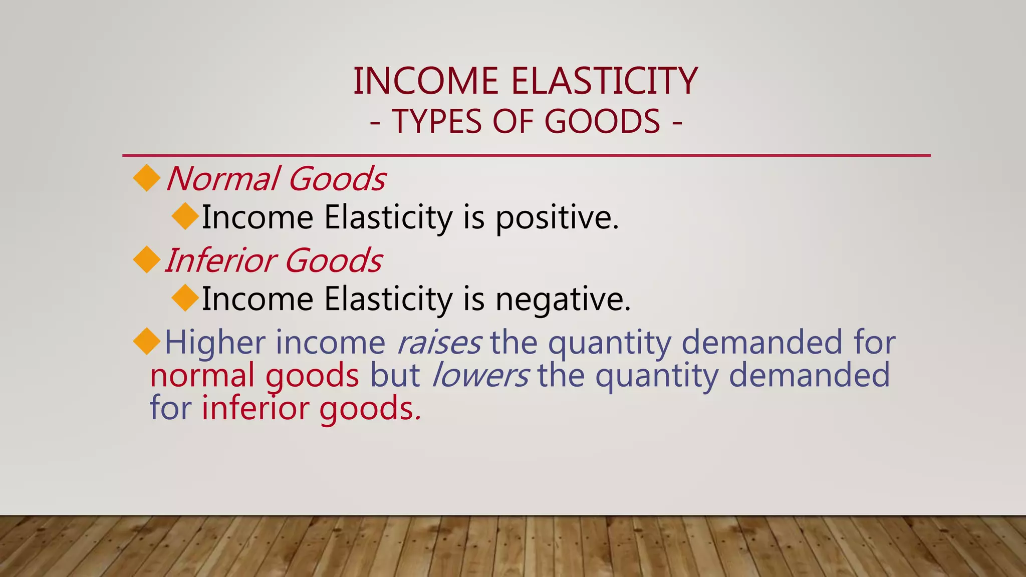 INCOME ELASTICITY
- TYPES OF GOODS -
Normal Goods
Income Elasticity is positive.
Inferior Goods
Income Elasticity is negative.
Higher income raises the quantity demanded for
normal goods but lowers the quantity demanded
for inferior goods.
 