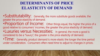 DETERMINANTS OF PRICE
ELASTICITY OF DEMAND
•Substitutability: Generally, the more substitute goods available, the
greater the price elasticity of demand.
•Proportion of Income: Other things equal, the higher the price of a
good relative to consumers’ incomes, the greater the price elasticity of demand.
•Luxuries versus Necessities: In general, the more a good is
considered to be a “luxury”, the greater is the price elasticity of demand.
•Time: Generally, product demand is more elastic the longer the time period
under consideration. Consumers often need time to adjust to changes in prices.
 