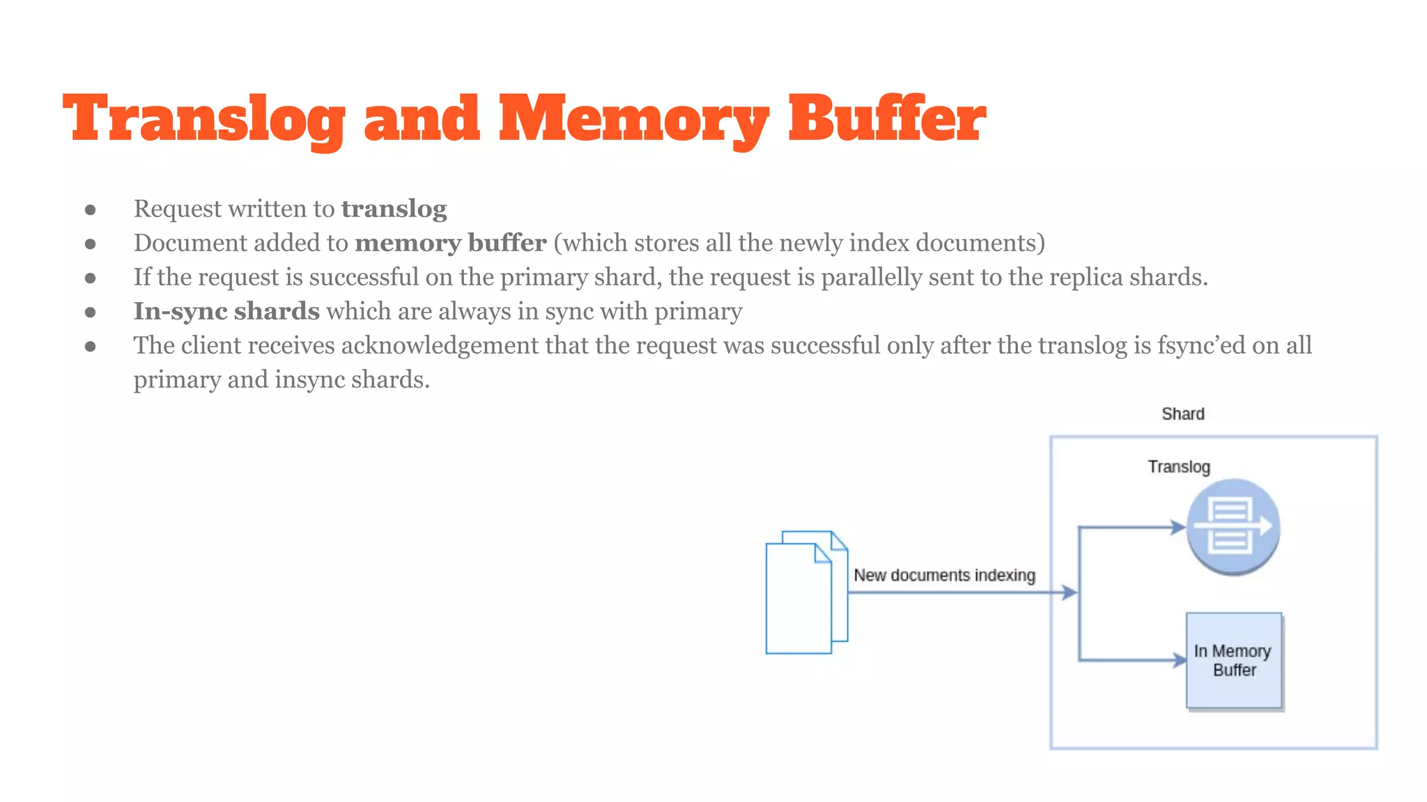 Translog and Memory Buffer
● Request written to translog
● Document added to memory buffer (which stores all the newly index documents)
● If the request is successful on the primary shard, the request is parallelly sent to the replica shards.
● In-sync shards which are always in sync with primary
● The client receives acknowledgement that the request was successful only after the translog is fsync’ed on all
primary and insync shards.
 