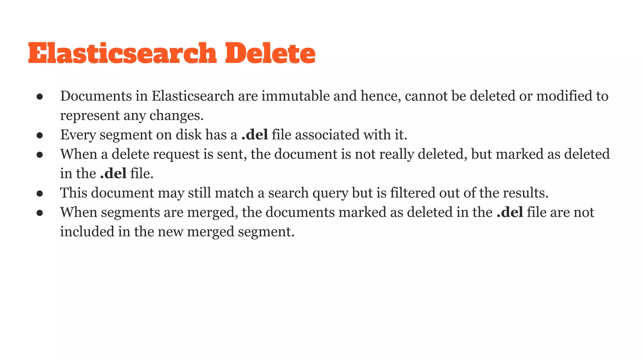 Elasticsearch Delete
● Documents in Elasticsearch are immutable and hence, cannot be deleted or modified to
represent any changes.
● Every segment on disk has a .del file associated with it.
● When a delete request is sent, the document is not really deleted, but marked as deleted
in the .del file.
● This document may still match a search query but is filtered out of the results.
● When segments are merged, the documents marked as deleted in the .del file are not
included in the new merged segment.
 