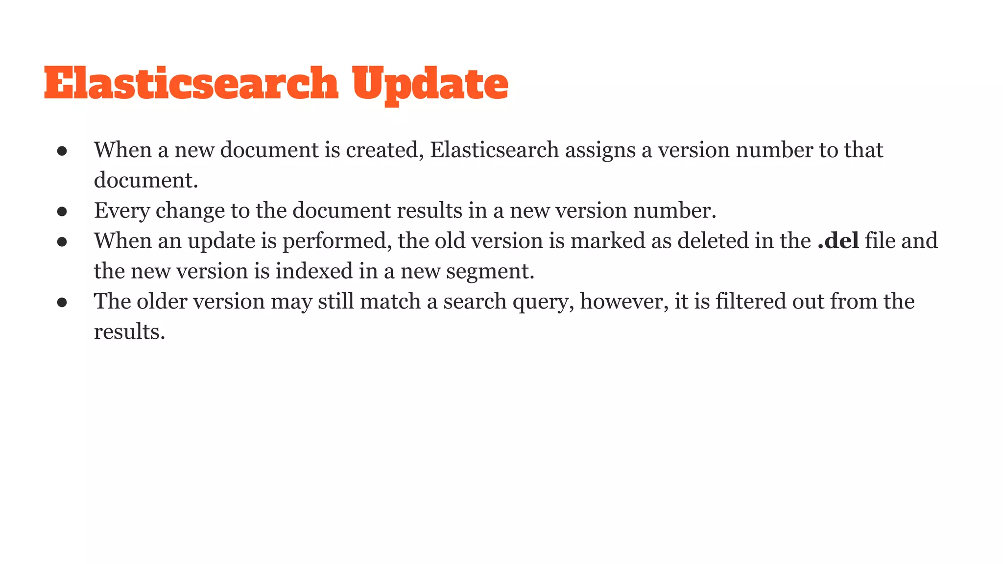 Elasticsearch Update
● When a new document is created, Elasticsearch assigns a version number to that
document.
● Every change to the document results in a new version number.
● When an update is performed, the old version is marked as deleted in the .del file and
the new version is indexed in a new segment.
● The older version may still match a search query, however, it is filtered out from the
results.
 