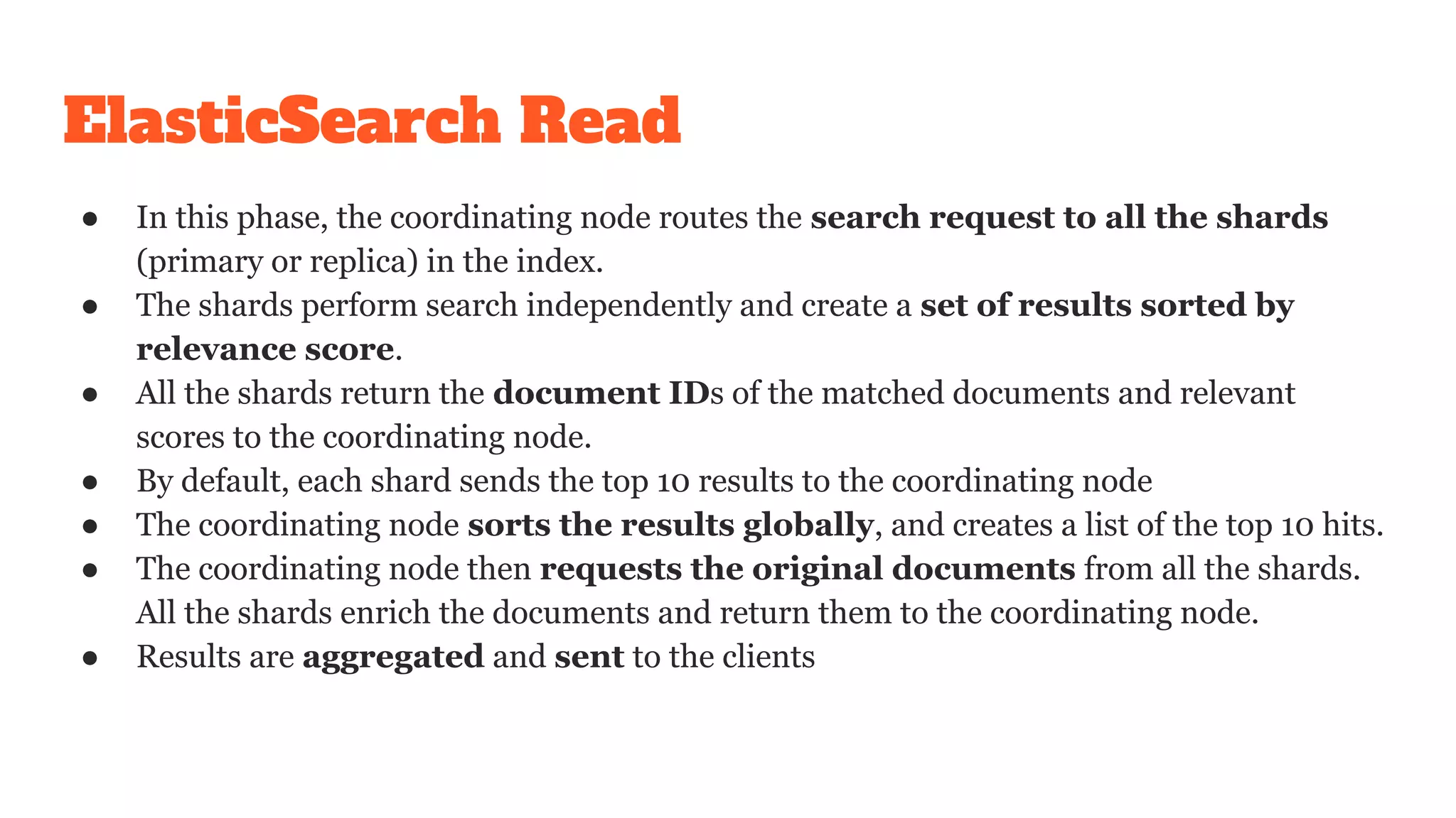 ElasticSearch Read
● In this phase, the coordinating node routes the search request to all the shards
(primary or replica) in the index.
● The shards perform search independently and create a set of results sorted by
relevance score.
● All the shards return the document IDs of the matched documents and relevant
scores to the coordinating node.
● By default, each shard sends the top 10 results to the coordinating node
● The coordinating node sorts the results globally, and creates a list of the top 10 hits.
● The coordinating node then requests the original documents from all the shards.
All the shards enrich the documents and return them to the coordinating node.
● Results are aggregated and sent to the clients
 