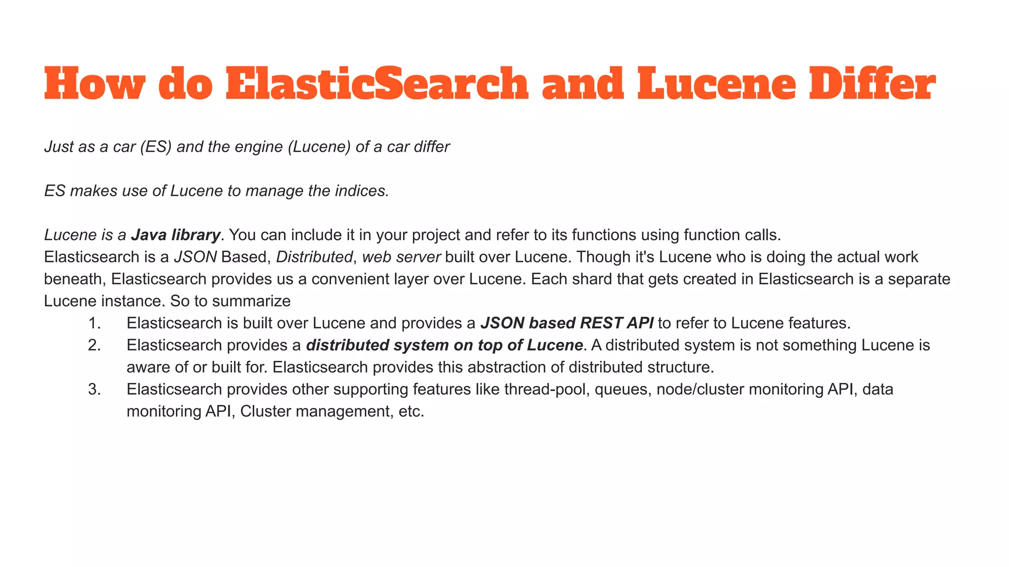 How do ElasticSearch and Lucene Differ
Just as a car (ES) and the engine (Lucene) of a car differ
ES makes use of Lucene to manage the indices.
Lucene is a Java library. You can include it in your project and refer to its functions using function calls.
Elasticsearch is a JSON Based, Distributed, web server built over Lucene. Though it's Lucene who is doing the actual work
beneath, Elasticsearch provides us a convenient layer over Lucene. Each shard that gets created in Elasticsearch is a separate
Lucene instance. So to summarize
1. Elasticsearch is built over Lucene and provides a JSON based REST API to refer to Lucene features.
2. Elasticsearch provides a distributed system on top of Lucene. A distributed system is not something Lucene is
aware of or built for. Elasticsearch provides this abstraction of distributed structure.
3. Elasticsearch provides other supporting features like thread-pool, queues, node/cluster monitoring API, data
monitoring API, Cluster management, etc.
 