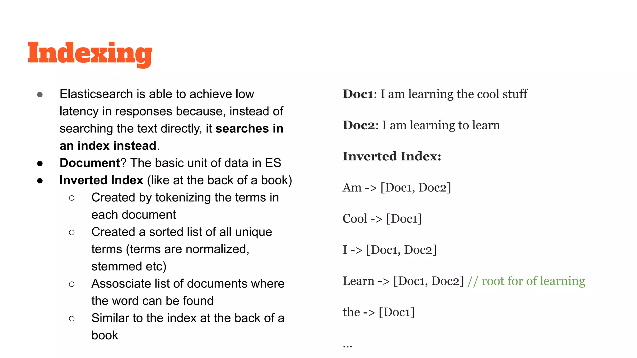 Indexing
● Elasticsearch is able to achieve low
latency in responses because, instead of
searching the text directly, it searches in
an index instead.
● Document? The basic unit of data in ES
● Inverted Index (like at the back of a book)
○ Created by tokenizing the terms in
each document
○ Created a sorted list of all unique
terms (terms are normalized,
stemmed etc)
○ Assosciate list of documents where
the word can be found
○ Similar to the index at the back of a
book
Doc1: I am learning the cool stuff
Doc2: I am learning to learn
Inverted Index:
Am -> [Doc1, Doc2]
Cool -> [Doc1]
I -> [Doc1, Doc2]
Learn -> [Doc1, Doc2] // root for of learning
the -> [Doc1]
…
 