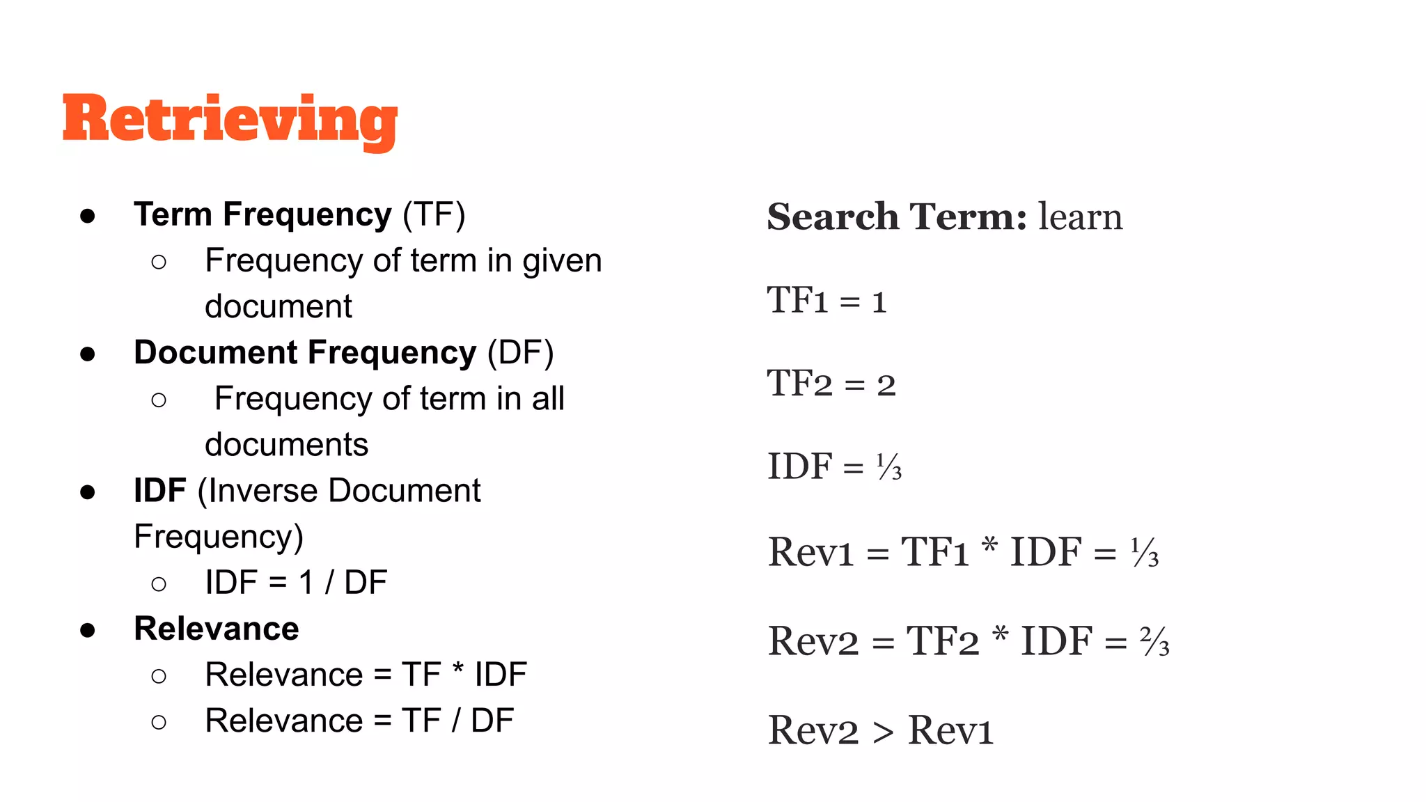 Retrieving
● Term Frequency (TF)
○ Frequency of term in given
document
● Document Frequency (DF)
○ Frequency of term in all
documents
● IDF (Inverse Document
Frequency)
○ IDF = 1 / DF
● Relevance
○ Relevance = TF * IDF
○ Relevance = TF / DF
Search Term: learn
TF1 = 1
TF2 = 2
IDF = ⅓
Rev1 = TF1 * IDF = ⅓
Rev2 = TF2 * IDF = ⅔
Rev2 > Rev1
 