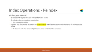 Index Operations - Reindex
version_type: external
◦ Elasticsearch to preserve the version from the source
◦ Create any documents that are missing
◦ The _id value is not matched
◦ Update any documents that have an older version in the destination index than they do in the source
index
◦ The document with older version will get the same version number from the source index
CURRENT VERSION 7.6
 