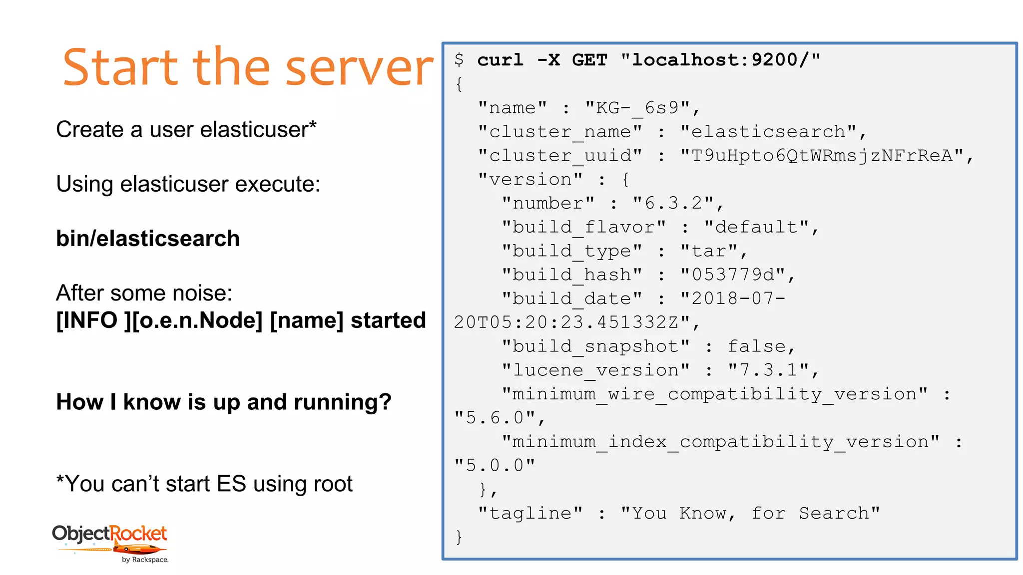 Start the server
www.objectrocket.com
10
Create a user elasticuser*
Using elasticuser execute:
bin/elasticsearch
After some noise:
[INFO ][o.e.n.Node] [name] started
How I know is up and running?
*You can’t start ES using root
$ curl -X GET "localhost:9200/"
{
"name" : "KG-_6s9",
"cluster_name" : "elasticsearch",
"cluster_uuid" : "T9uHpto6QtWRmsjzNFrReA",
"version" : {
"number" : "6.3.2",
"build_flavor" : "default",
"build_type" : "tar",
"build_hash" : "053779d",
"build_date" : "2018-07-
20T05:20:23.451332Z",
"build_snapshot" : false,
"lucene_version" : "7.3.1",
"minimum_wire_compatibility_version" :
"5.6.0",
"minimum_index_compatibility_version" :
"5.0.0"
},
"tagline" : "You Know, for Search"
}
 