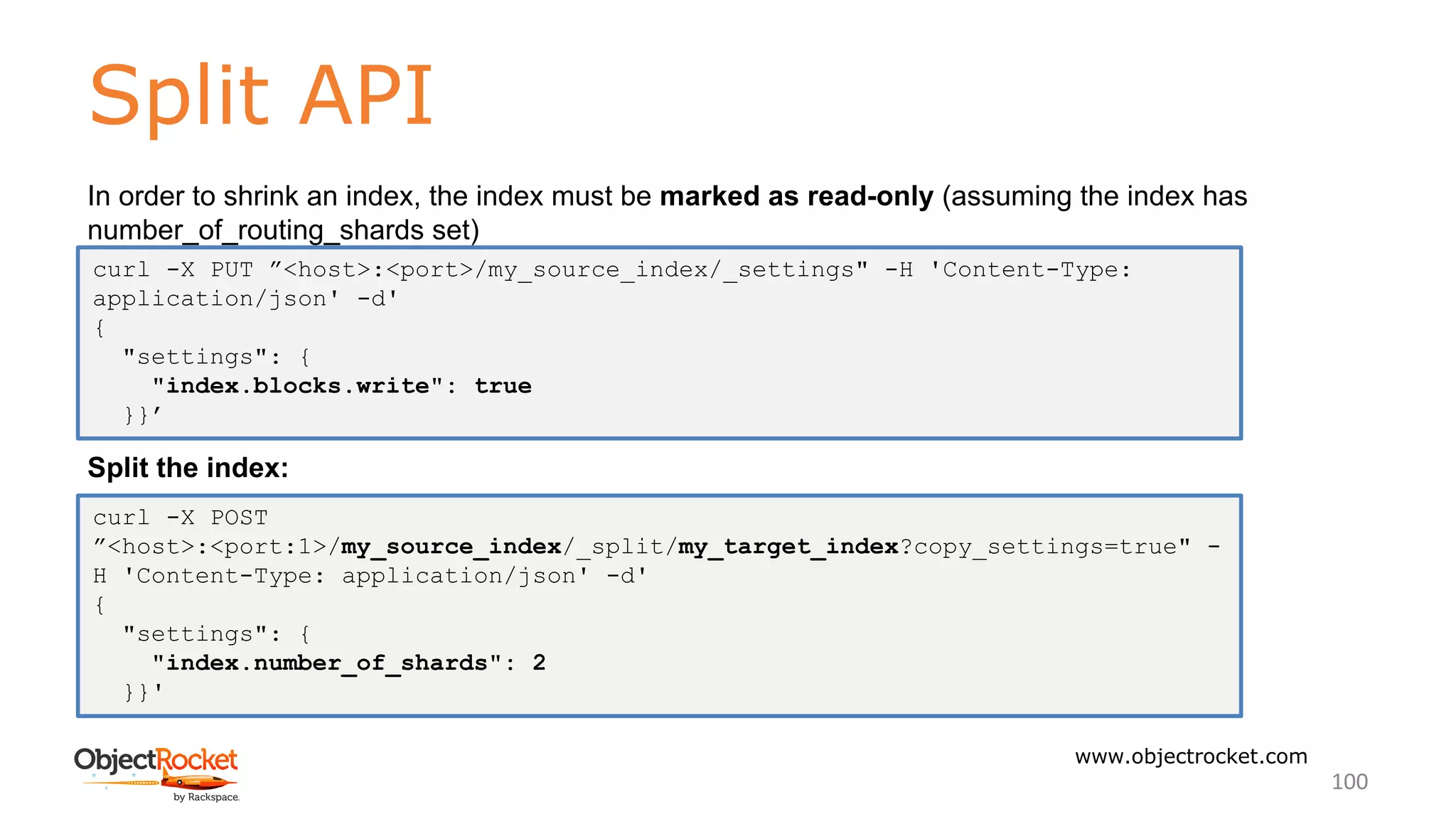 Split API
www.objectrocket.com
100
In order to shrink an index, the index must be marked as read-only (assuming the index has
number_of_routing_shards set)
Split the index:
curl -X PUT ”<host>:<port>/my_source_index/_settings" -H 'Content-Type:
application/json' -d'
{
"settings": {
"index.blocks.write": true
}}’
curl -X POST
”<host>:<port:1>/my_source_index/_split/my_target_index?copy_settings=true" -
H 'Content-Type: application/json' -d'
{
"settings": {
"index.number_of_shards": 2
}}'
 
