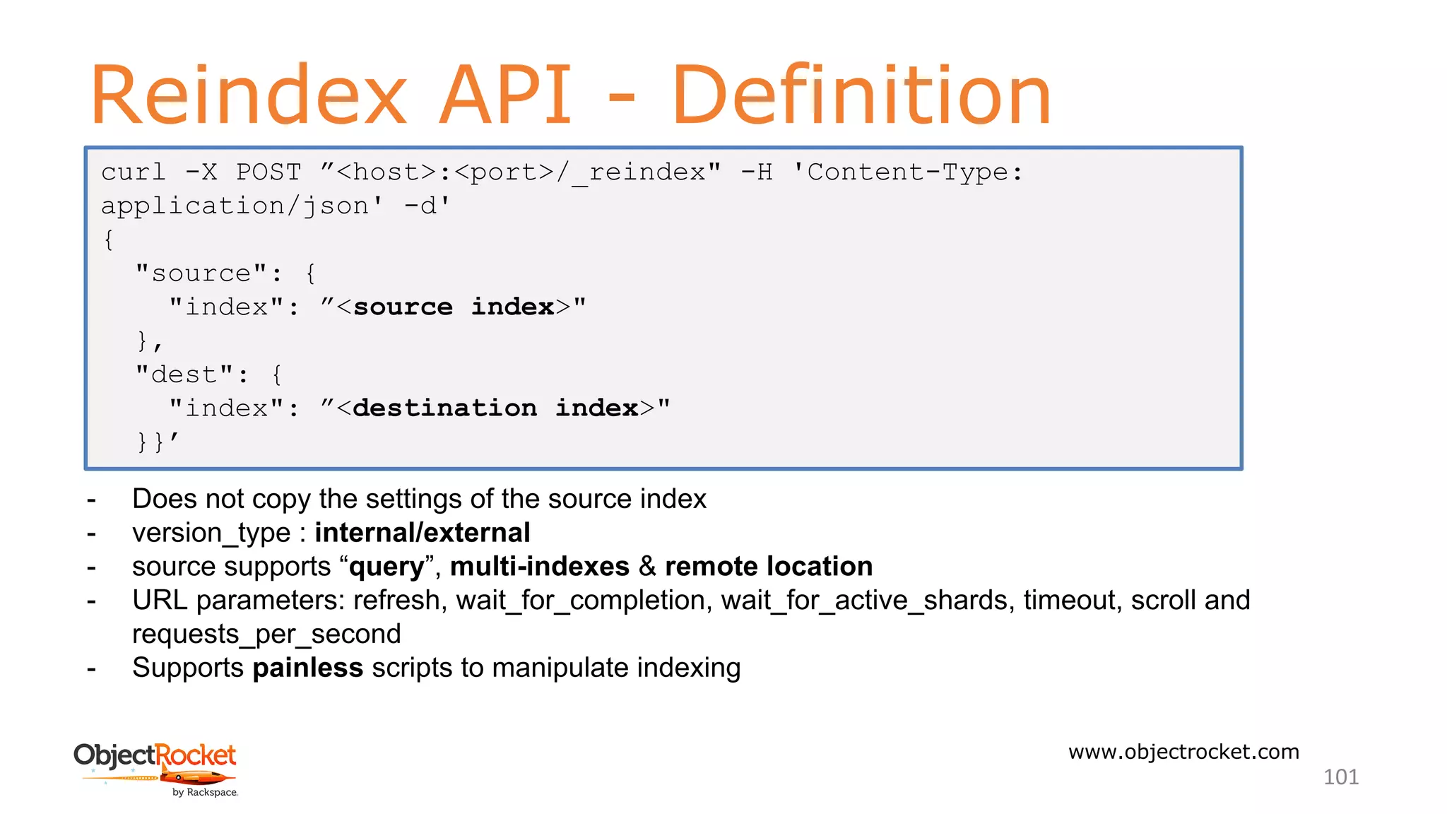 Reindex API - Definition
www.objectrocket.com
101
- Does not copy the settings of the source index
- version_type : internal/external
- source supports “query”, multi-indexes & remote location
- URL parameters: refresh, wait_for_completion, wait_for_active_shards, timeout, scroll and
requests_per_second
- Supports painless scripts to manipulate indexing
curl -X POST ”<host>:<port>/_reindex" -H 'Content-Type:
application/json' -d'
{
"source": {
"index": ”<source index>"
},
"dest": {
"index": ”<destination index>"
}}’
 