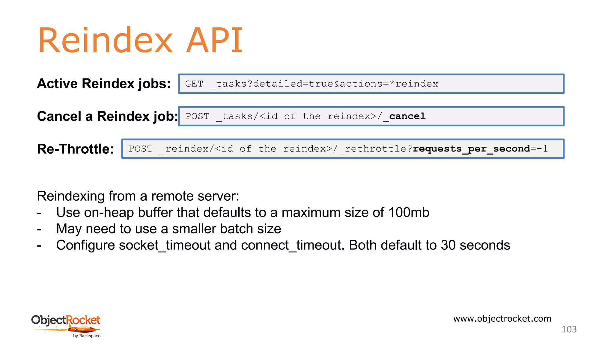 Reindex API
www.objectrocket.com
103
Active Reindex jobs:
Cancel a Reindex job:
Re-Throttle:
Reindexing from a remote server:
- Use on-heap buffer that defaults to a maximum size of 100mb
- May need to use a smaller batch size
- Configure socket_timeout and connect_timeout. Both default to 30 seconds
POST _reindex/<id of the reindex>/_rethrottle?requests_per_second=-1
POST _tasks/<id of the reindex>/_cancel
GET _tasks?detailed=true&actions=*reindex
 