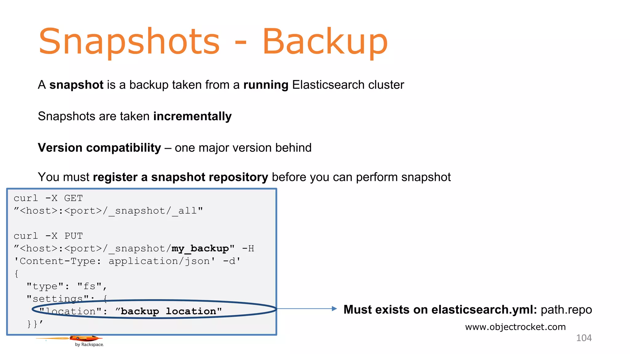 Snapshots - Backup
www.objectrocket.com
104
A snapshot is a backup taken from a running Elasticsearch cluster
Snapshots are taken incrementally
Version compatibility – one major version behind
You must register a snapshot repository before you can perform snapshot
Must exists on elasticsearch.yml: path.repo
curl -X GET
”<host>:<port>/_snapshot/_all"
curl -X PUT
”<host>:<port>/_snapshot/my_backup" -H
'Content-Type: application/json' -d'
{
"type": "fs",
"settings": {
"location": ”backup location"
}}’
 