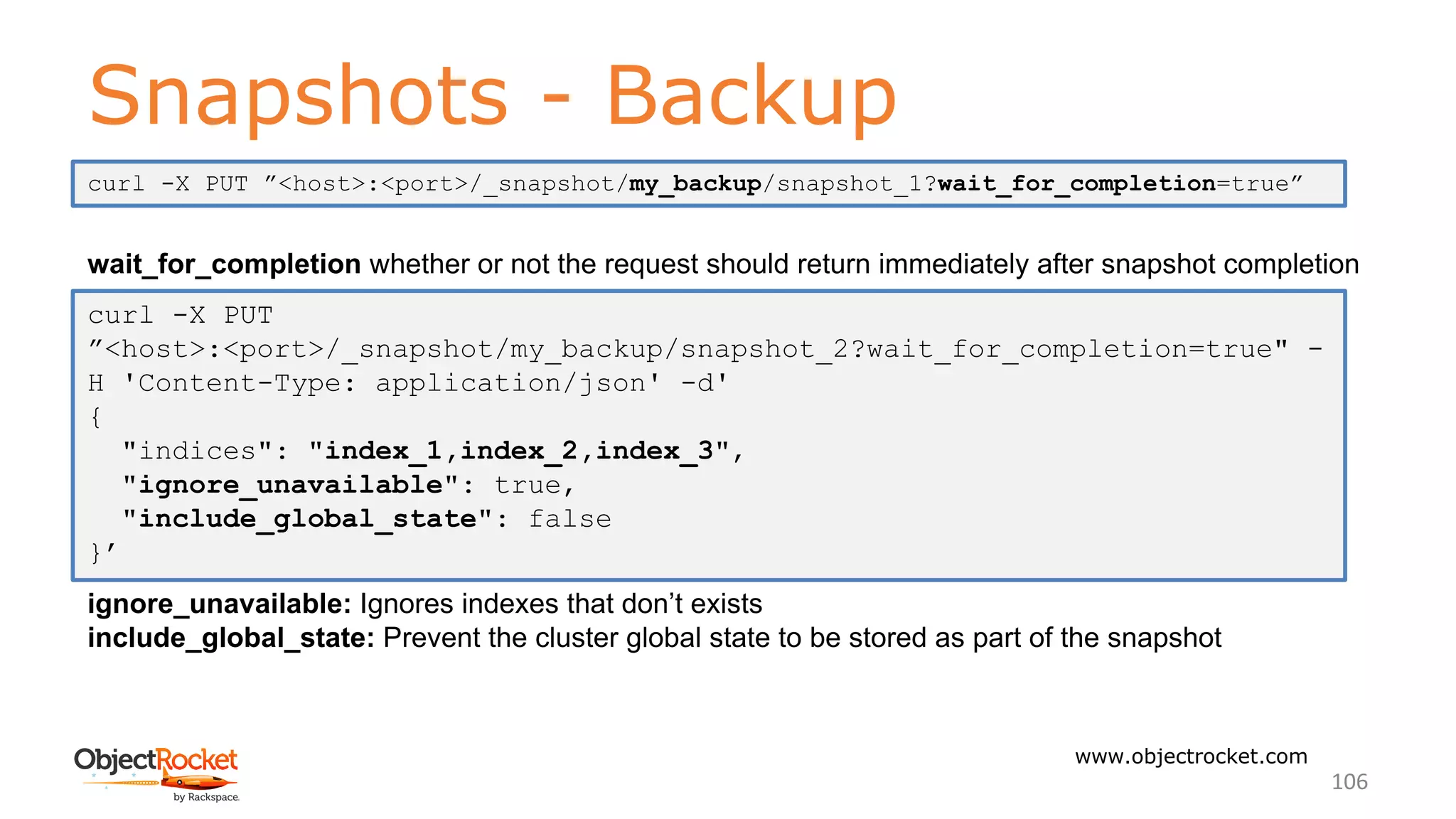 Snapshots - Backup
www.objectrocket.com
106
wait_for_completion whether or not the request should return immediately after snapshot completion
ignore_unavailable: Ignores indexes that don’t exists
include_global_state: Prevent the cluster global state to be stored as part of the snapshot
curl -X PUT
”<host>:<port>/_snapshot/my_backup/snapshot_2?wait_for_completion=true" -
H 'Content-Type: application/json' -d'
{
"indices": "index_1,index_2,index_3",
"ignore_unavailable": true,
"include_global_state": false
}’
curl -X PUT ”<host>:<port>/_snapshot/my_backup/snapshot_1?wait_for_completion=true”
 