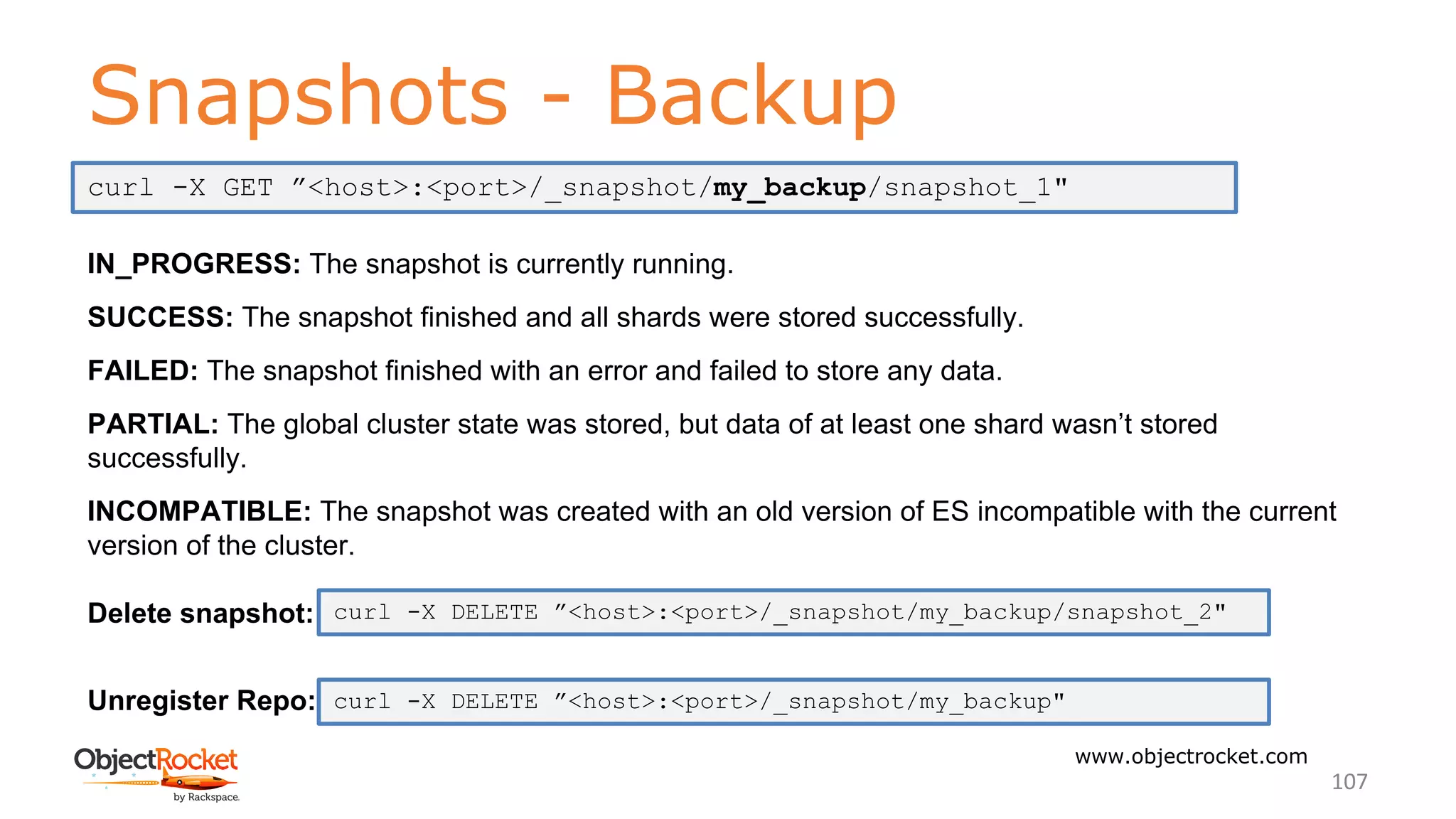 Snapshots - Backup
www.objectrocket.com
107
IN_PROGRESS: The snapshot is currently running.
SUCCESS: The snapshot finished and all shards were stored successfully.
FAILED: The snapshot finished with an error and failed to store any data.
PARTIAL: The global cluster state was stored, but data of at least one shard wasn’t stored
successfully.
INCOMPATIBLE: The snapshot was created with an old version of ES incompatible with the current
version of the cluster.
Delete snapshot:
Unregister Repo:
curl -X GET ”<host>:<port>/_snapshot/my_backup/snapshot_1"
curl -X DELETE ”<host>:<port>/_snapshot/my_backup/snapshot_2"
curl -X DELETE ”<host>:<port>/_snapshot/my_backup"
 
