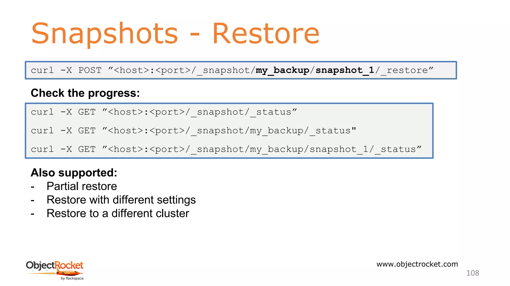Snapshots - Restore
www.objectrocket.com
108
Check the progress:
Also supported:
- Partial restore
- Restore with different settings
- Restore to a different cluster
curl -X POST ”<host>:<port>/_snapshot/my_backup/snapshot_1/_restore”
curl -X GET ”<host>:<port>/_snapshot/_status”
curl -X GET ”<host>:<port>/_snapshot/my_backup/_status"
curl -X GET ”<host>:<port>/_snapshot/my_backup/snapshot_1/_status”
 