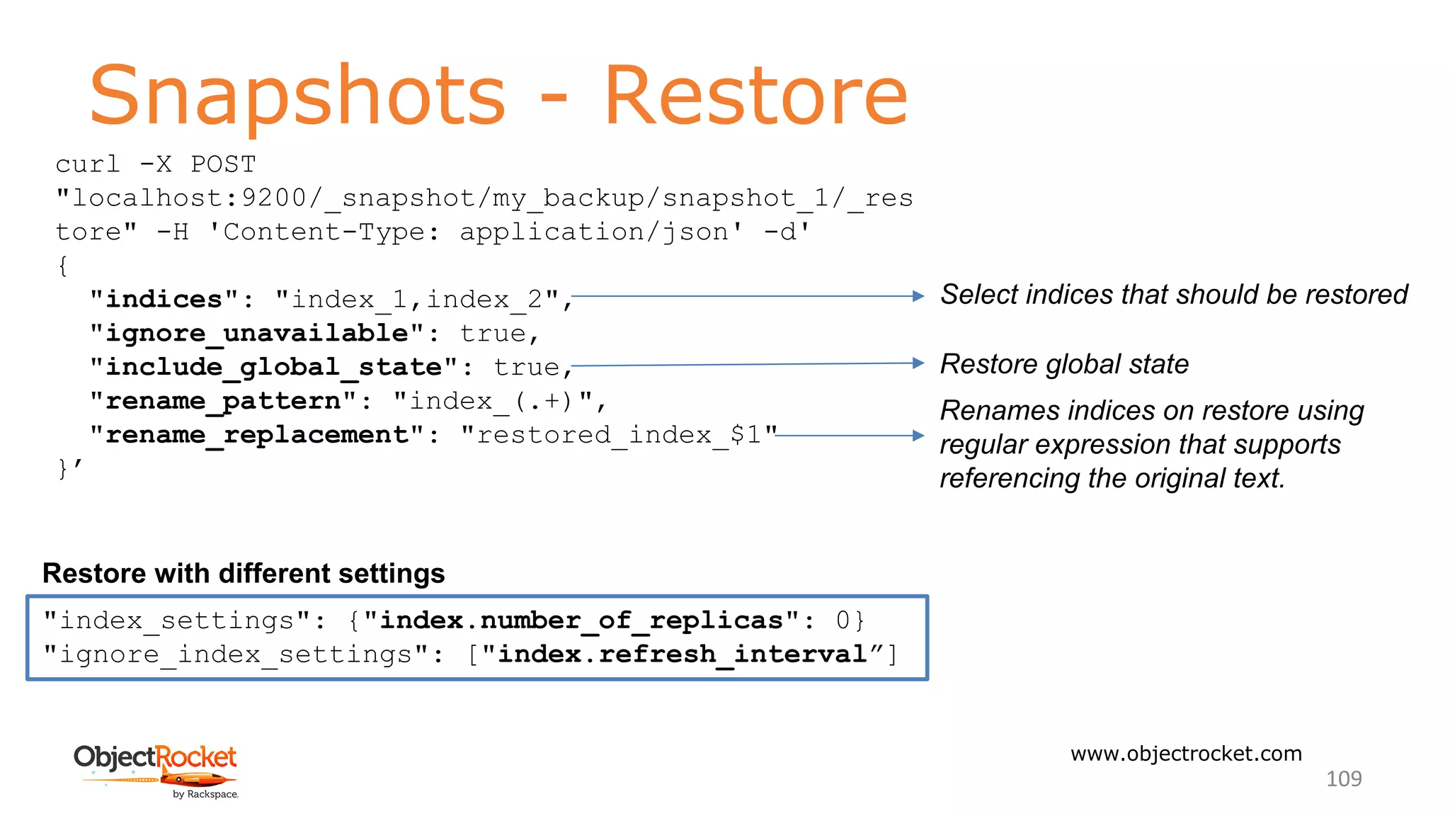 Snapshots - Restore
www.objectrocket.com
109
Restore with different settings
Select indices that should be restored
Renames indices on restore using
regular expression that supports
referencing the original text.
Restore global state
"index_settings": {"index.number_of_replicas": 0}
"ignore_index_settings": ["index.refresh_interval”]
curl -X POST
"localhost:9200/_snapshot/my_backup/snapshot_1/_res
tore" -H 'Content-Type: application/json' -d'
{
"indices": "index_1,index_2",
"ignore_unavailable": true,
"include_global_state": true,
"rename_pattern": "index_(.+)",
"rename_replacement": "restored_index_$1"
}’
 