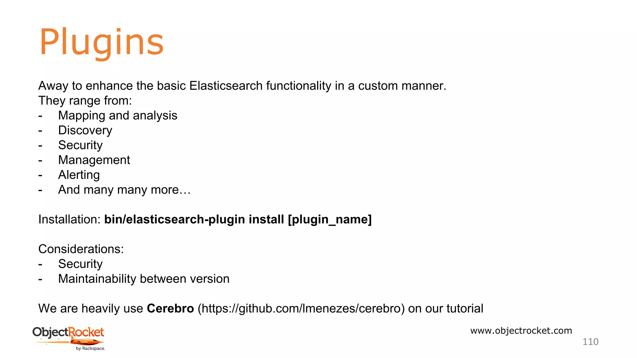 Plugins
www.objectrocket.com
110
Away to enhance the basic Elasticsearch functionality in a custom manner.
They range from:
- Mapping and analysis
- Discovery
- Security
- Management
- Alerting
- And many many more…
Installation: bin/elasticsearch-plugin install [plugin_name]
Considerations:
- Security
- Maintainability between version
We are heavily use Cerebro (https://github.com/lmenezes/cerebro) on our tutorial
 