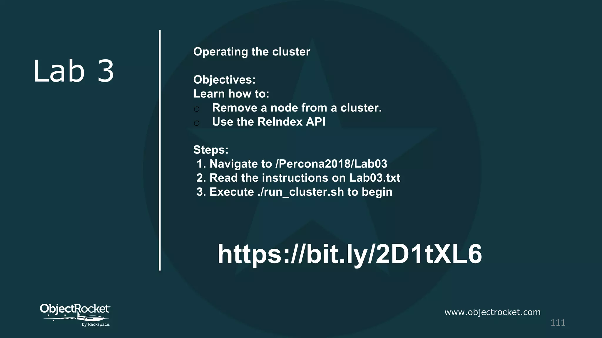 www.objectrocket.com
111
Lab 3
Operating the cluster
Objectives:
Learn how to:
o Remove a node from a cluster.
o Use the ReIndex API
Steps:
1. Navigate to /Percona2018/Lab03
2. Read the instructions on Lab03.txt
3. Execute ./run_cluster.sh to begin
https://bit.ly/2D1tXL6
 