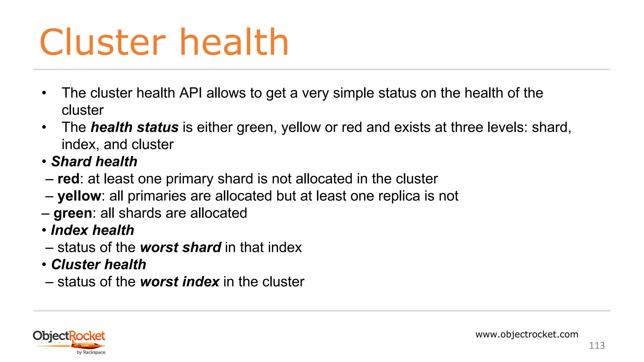 Cluster health
www.objectrocket.com
113
• The cluster health API allows to get a very simple status on the health of the
cluster
• The health status is either green, yellow or red and exists at three levels: shard,
index, and cluster
• Shard health
‒ red: at least one primary shard is not allocated in the cluster
‒ yellow: all primaries are allocated but at least one replica is not
‒ green: all shards are allocated
• Index health
‒ status of the worst shard in that index
• Cluster health
‒ status of the worst index in the cluster
 